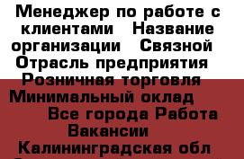 Менеджер по работе с клиентами › Название организации ­ Связной › Отрасль предприятия ­ Розничная торговля › Минимальный оклад ­ 27 000 - Все города Работа » Вакансии   . Калининградская обл.,Светловский городской округ 